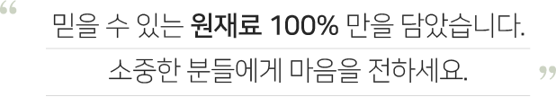 믿을 수 있는 원재료 100% 만을 담았습니다. 소중한 분들에게 마음을 전하세요.